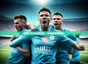 开运体育网页版-曼城三叉戟独揽进攻，神勇欲夺得胜局！