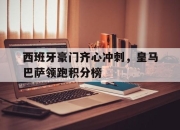 开运体育电脑版-西班牙豪门齐心冲刺，皇马巴萨领跑积分榜的简单介绍
